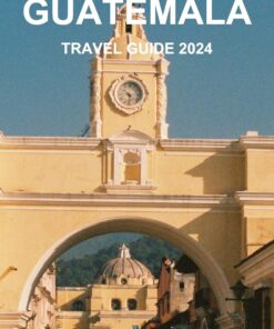 GUATEMALA TRAVEL GUIDE 2024: Your Essential Guide to Exploring the Rich Culture, Natural Wonders & Top Destinations Like a Local.