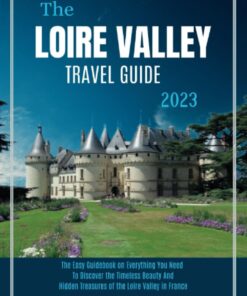 THE LOIRE VALLEY TRAVEL GUIDE 2023: The Easy Guidebook on Everything You Need, to Discover the Timeless Beauty and Hidden Treasures of the Loire Valley in France