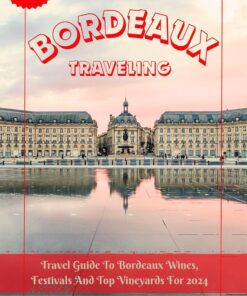BORDEAUX TRAVELING: Travel Guide To Bordeaux Wines, Festivals And Top Vineyards For 2024