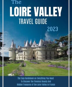 THE LOIRE VALLEY TRAVEL GUIDE 2023: The Easy Guidebook on Everything You Need, to Discover the Timeless Beauty and Hidden Treasures of the Loire Valley in France